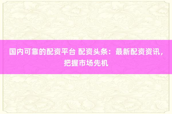 国内可靠的配资平台 配资头条：最新配资资讯，把握市场先机