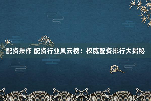 配资操作 配资行业风云榜：权威配资排行大揭秘