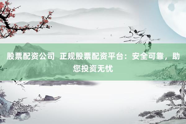 股票配资公司  正规股票配资平台：安全可靠，助您投资无忧