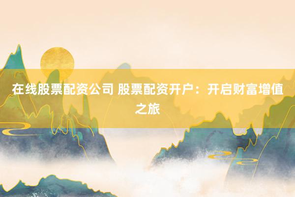 在线股票配资公司 股票配资开户：开启财富增值之旅