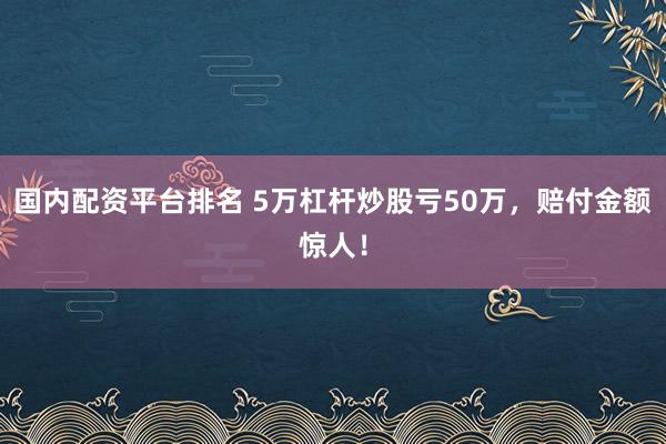 国内配资平台排名 5万杠杆炒股亏50万，赔付金额惊人！