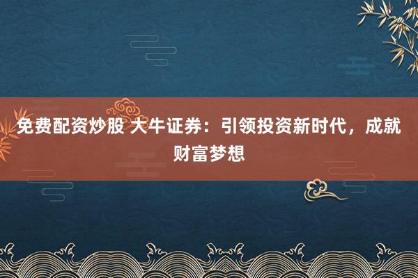 免费配资炒股 大牛证券：引领投资新时代，成就财富梦想