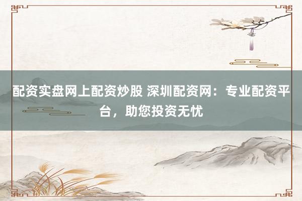 配资实盘网上配资炒股 深圳配资网：专业配资平台，助您投资无忧