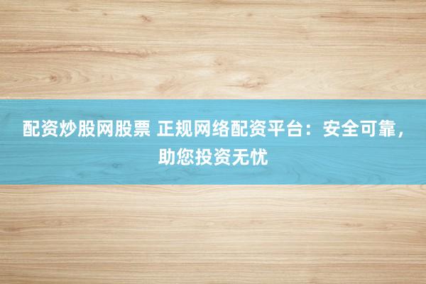 配资炒股网股票 正规网络配资平台：安全可靠，助您投资无忧