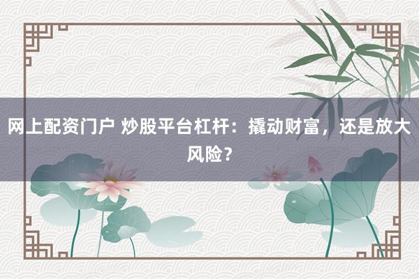 网上配资门户 炒股平台杠杆：撬动财富，还是放大风险？