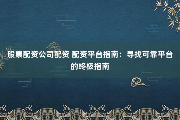 股票配资公司配资 配资平台指南：寻找可靠平台的终极指南