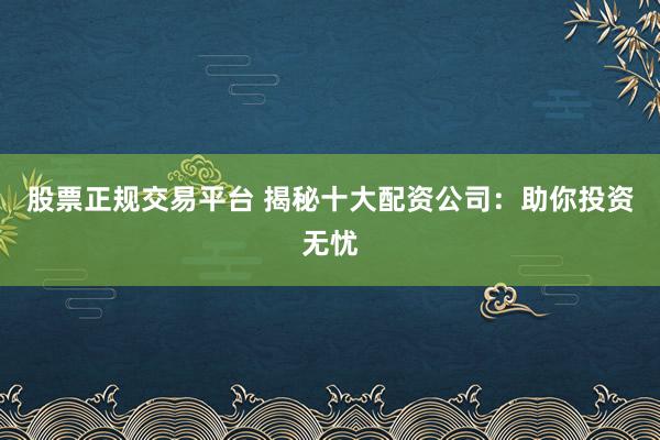 股票正规交易平台 揭秘十大配资公司：助你投资无忧