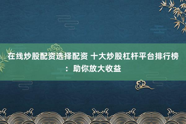 在线炒股配资选择配资 十大炒股杠杆平台排行榜：助你放大收益