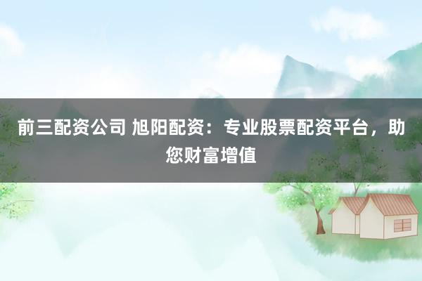 前三配资公司 旭阳配资：专业股票配资平台，助您财富增值