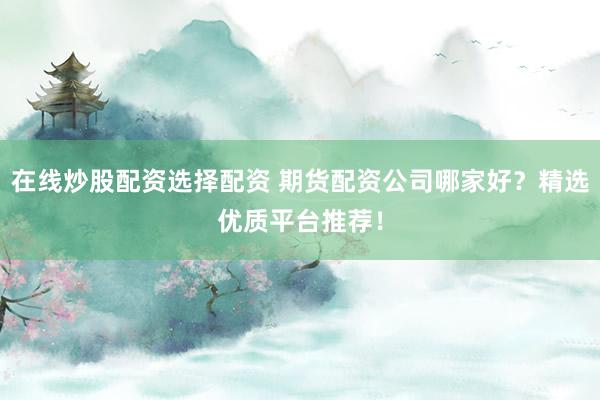 在线炒股配资选择配资 期货配资公司哪家好？精选优质平台推荐！