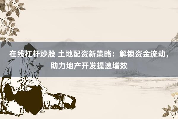 在线杠杆炒股 土地配资新策略：解锁资金流动，助力地产开发提速增效