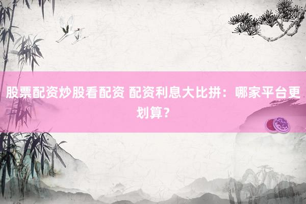 股票配资炒股看配资 配资利息大比拼：哪家平台更划算？