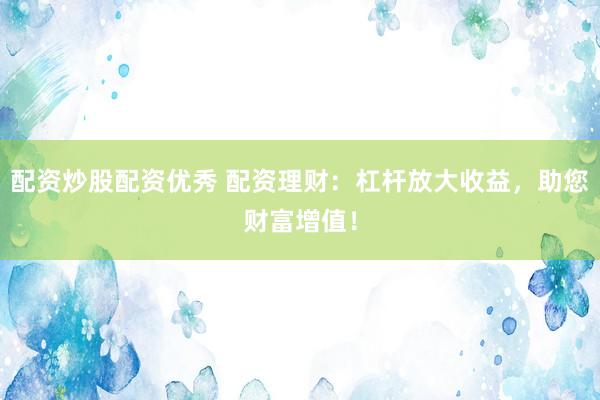 配资炒股配资优秀 配资理财：杠杆放大收益，助您财富增值！