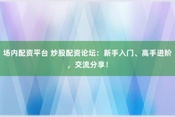 场内配资平台 炒股配资论坛：新手入门、高手进阶，交流分享！