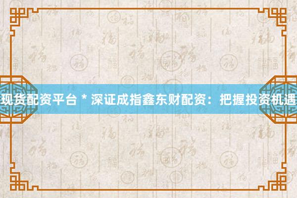 现货配资平台 * 深证成指鑫东财配资：把握投资机遇