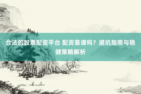 合法的股票配资平台 配资靠谱吗？避坑指南与稳健策略解析