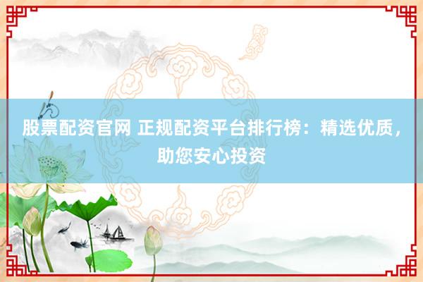 股票配资官网 正规配资平台排行榜：精选优质，助您安心投资