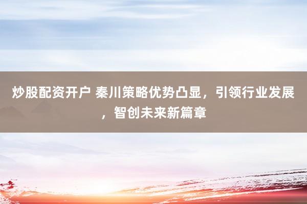 炒股配资开户 秦川策略优势凸显，引领行业发展，智创未来新篇章