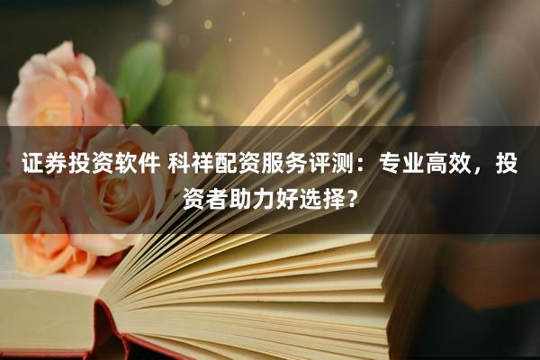 证券投资软件 科祥配资服务评测：专业高效，投资者助力好选择？