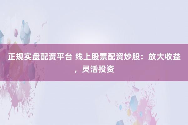 正规实盘配资平台 线上股票配资炒股：放大收益，灵活投资