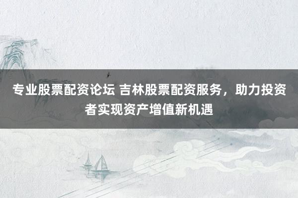 专业股票配资论坛 吉林股票配资服务，助力投资者实现资产增值新机遇