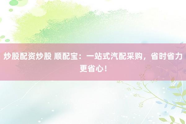 炒股配资炒股 顺配宝：一站式汽配采购，省时省力更省心！
