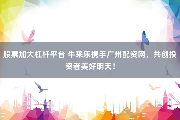 股票加大杠杆平台 牛来乐携手广州配资网，共创投资者美好明天！