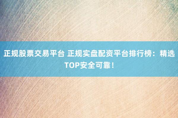 正规股票交易平台 正规实盘配资平台排行榜：精选TOP安全可靠！