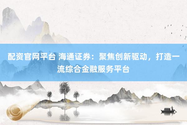 配资官网平台 海通证券：聚焦创新驱动，打造一流综合金融服务平台