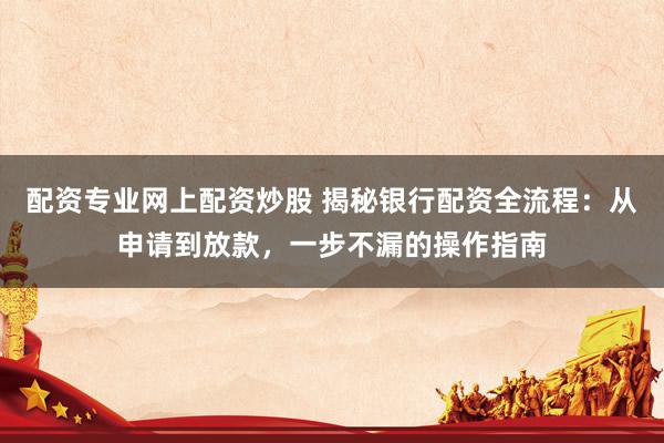 配资专业网上配资炒股 揭秘银行配资全流程：从申请到放款，一步不漏的操作指南