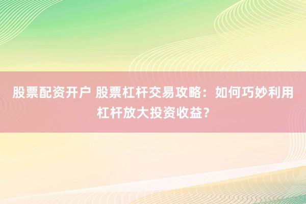 股票配资开户 股票杠杆交易攻略：如何巧妙利用杠杆放大投资收益？