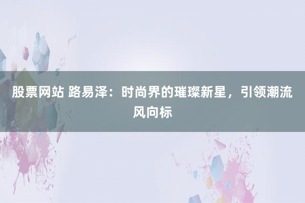 股票网站 路易泽：时尚界的璀璨新星，引领潮流风向标