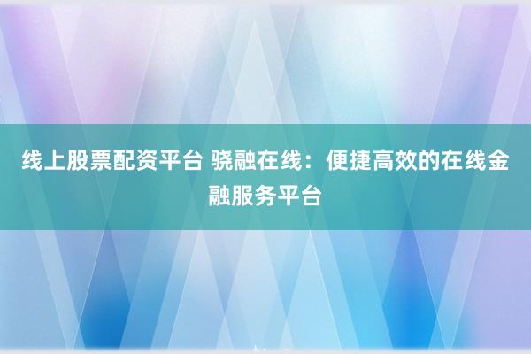 线上股票配资平台 骁融在线：便捷高效的在线金融服务平台
