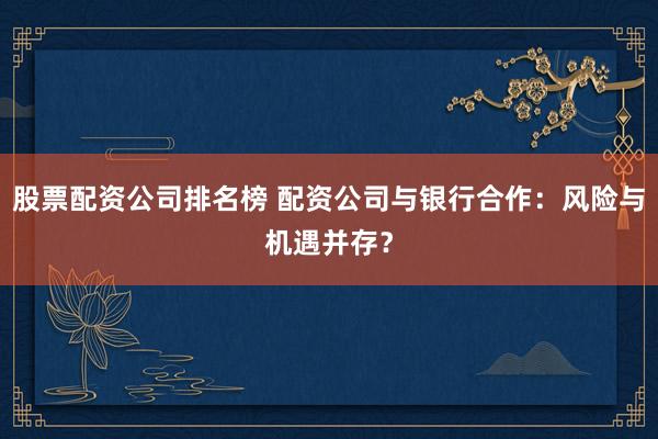 股票配资公司排名榜 配资公司与银行合作：风险与机遇并存？