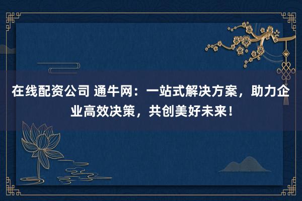 在线配资公司 通牛网：一站式解决方案，助力企业高效决策，共创美好未来！