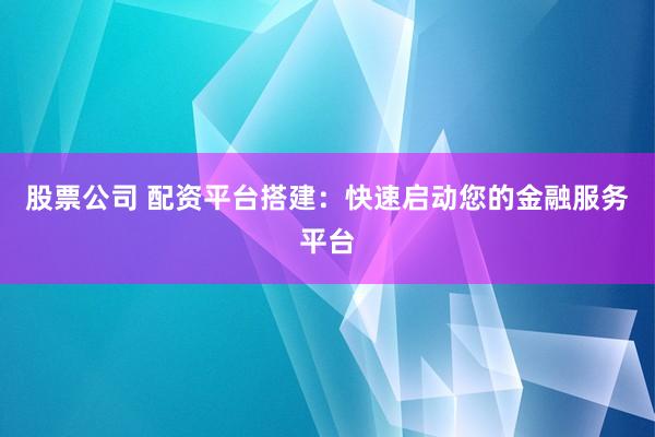 股票公司 配资平台搭建：快速启动您的金融服务平台