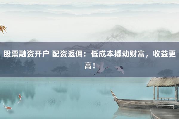 股票融资开户 配资返佣：低成本撬动财富，收益更高！