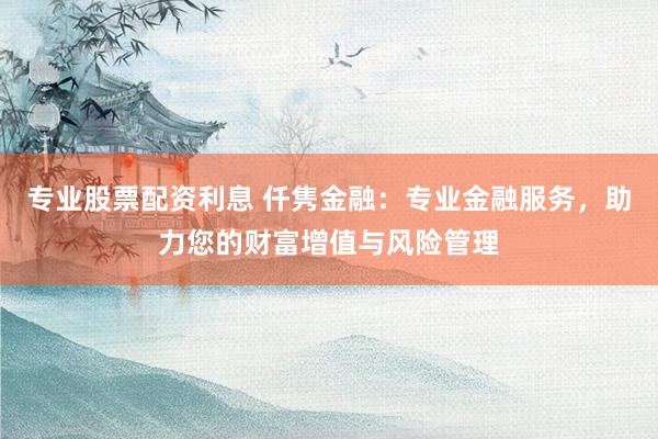 专业股票配资利息 仟隽金融：专业金融服务，助力您的财富增值与风险管理