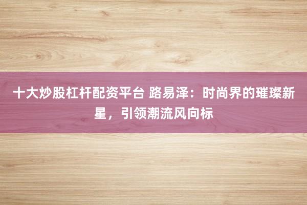 十大炒股杠杆配资平台 路易泽：时尚界的璀璨新星，引领潮流风向标