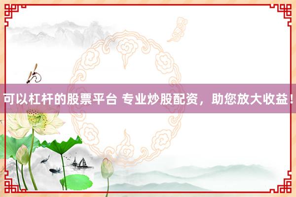 可以杠杆的股票平台 专业炒股配资，助您放大收益！