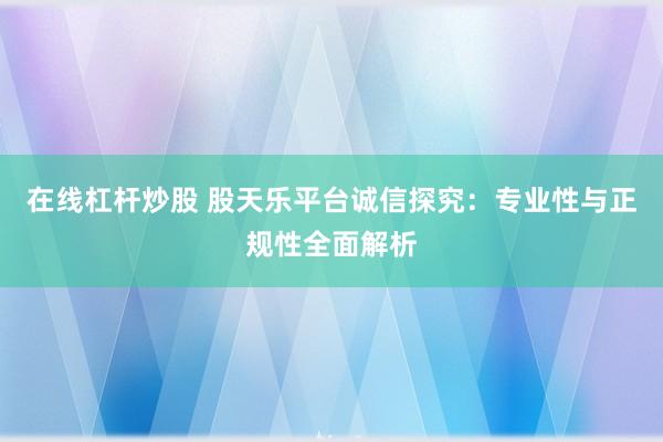 在线杠杆炒股 股天乐平台诚信探究：专业性与正规性全面解析
