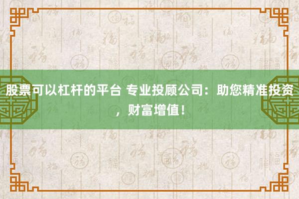 股票可以杠杆的平台 专业投顾公司：助您精准投资，财富增值！