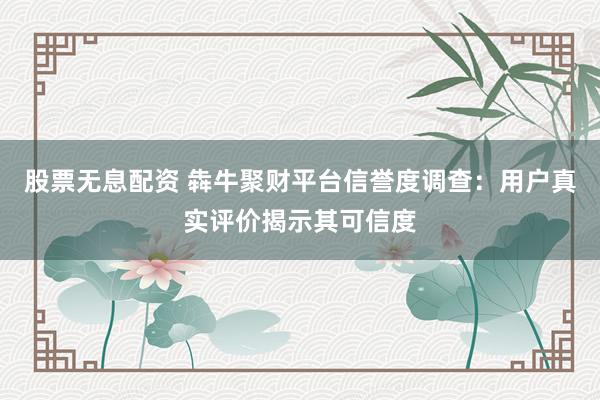 股票无息配资 犇牛聚财平台信誉度调查：用户真实评价揭示其可信度