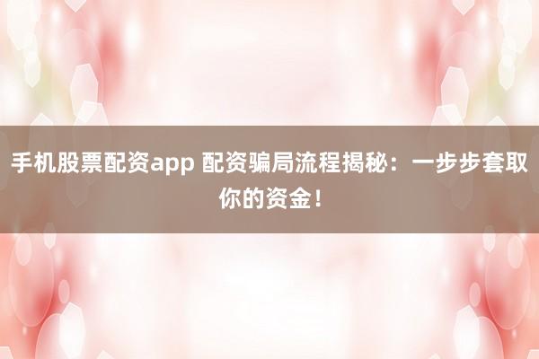 手机股票配资app 配资骗局流程揭秘：一步步套取你的资金！