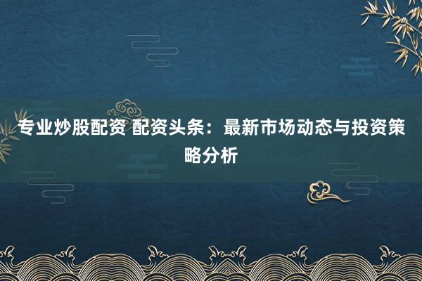 专业炒股配资 配资头条：最新市场动态与投资策略分析