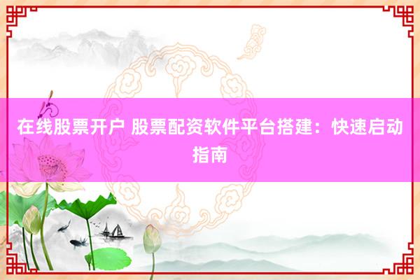 在线股票开户 股票配资软件平台搭建：快速启动指南