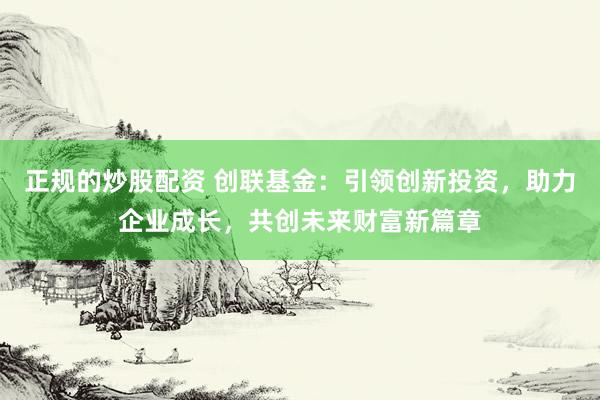 正规的炒股配资 创联基金：引领创新投资，助力企业成长，共创未来财富新篇章