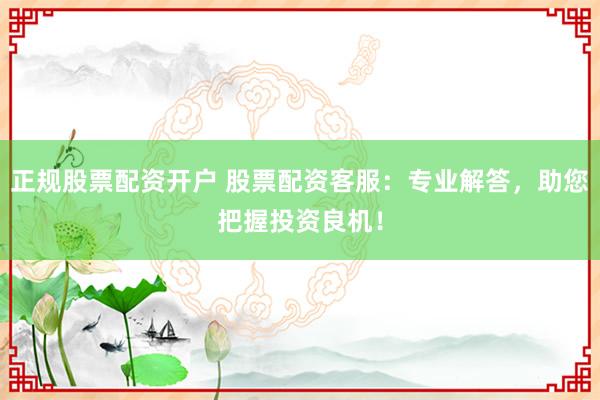 正规股票配资开户 股票配资客服：专业解答，助您把握投资良机！