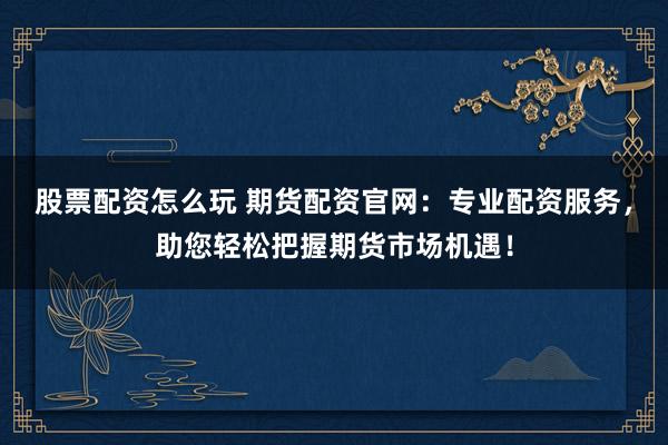 股票配资怎么玩 期货配资官网：专业配资服务，助您轻松把握期货市场机遇！