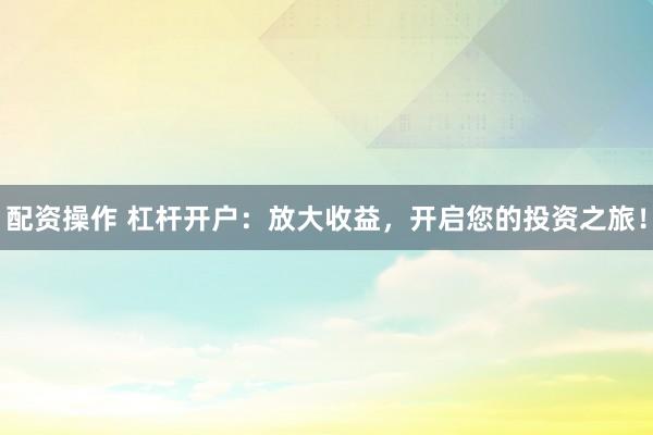 配资操作 杠杆开户：放大收益，开启您的投资之旅！